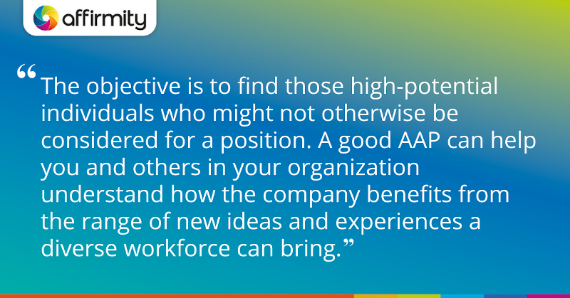 "The objective is to find those high-potential individuals who might not otherwise be considered for a position. A good AAP can help you and others in your organization understand how the company benefits from the range of new ideas and experiences a diverse workforce can bring."