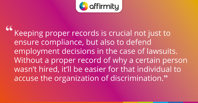 "Keeping proper records is crucial not just to ensure compliance, but also to defend employment decisions in the case of lawsuits. Without a proper record of why a certain person wasn’t hired, it’ll be easier for that individual to accuse the organization of discrimination."