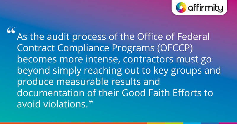 "As the audit process of the Office of Federal Contract Compliance Programs (OFCCP) becomes more intense, contractors must go beyond simply reaching out to key groups and produce measurable results and documentation of their Good Faith Efforts to avoid violations."