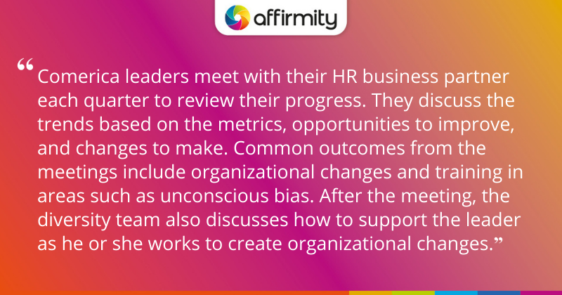 "Comerica leaders meet with their HR business partner each quarter to review their progress. They discuss the trends based on the metrics, opportunities to improve, and changes to make. Common outcomes from the meetings include organizational changes and training in areas such as unconscious bias. After the meeting, the diversity team also discusses how to support the leader as he or she works to create organizational changes."