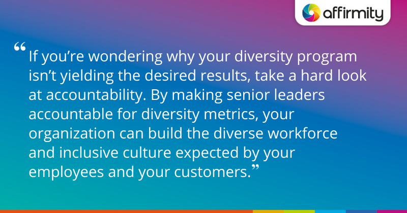 "If you’re wondering why your diversity program isn’t yielding the desired results, take a hard look at accountability. By making senior leaders accountable for diversity metrics, your organization can build the diverse workforce and inclusive culture expected by your employees and your customers."