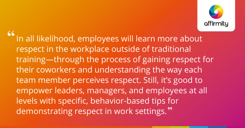 "In all likelihood, employees will learn more about respect in the workplace outside of traditional training—through the process of gaining respect for their coworkers and understanding the way each team member perceives respect. Still, it’s good to empower leaders, managers, and employees at all levels with specific, behavior-based tips for demonstrating respect in work settings."