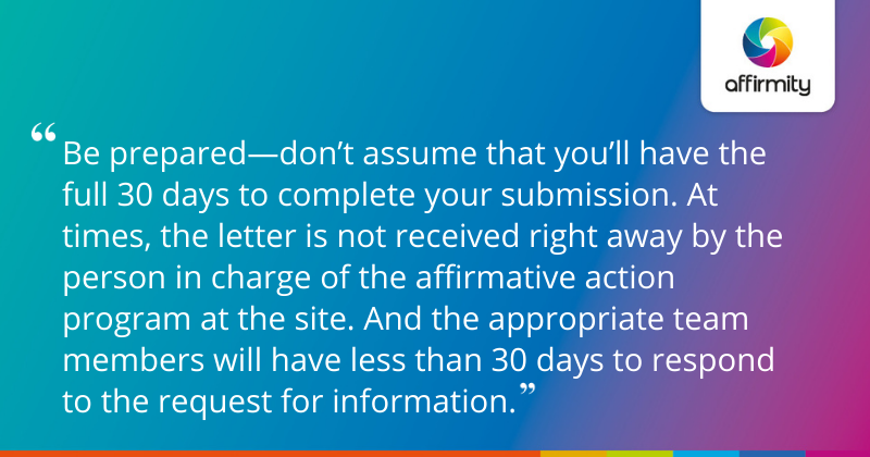 "Be prepared—don’t assume that you’ll have the full 30 days to complete your submission. At times, the letter is not received right away by the person in charge of the affirmative action program at the site. And the appropriate team members will have less than 30 days to respond to the request for information."