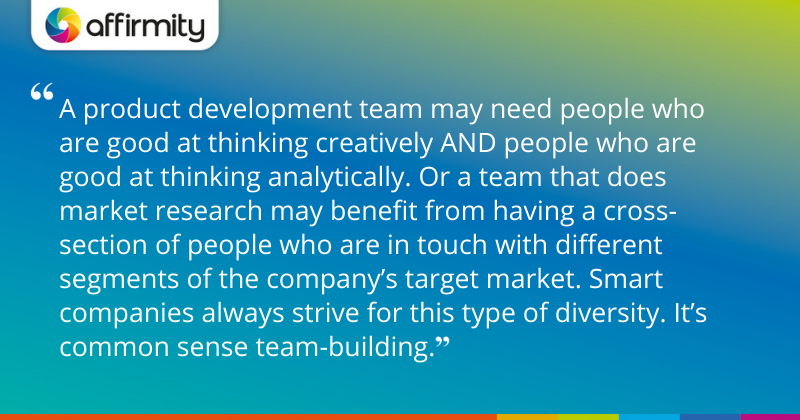 "A product development team may need people who are good at thinking creatively AND people who are good at thinking analytically. Or a team that does market research may benefit from having a cross-section of people who are in touch with different segments of the company’s target market. Smart companies always strive for this type of diversity. It’s common sense team-building."