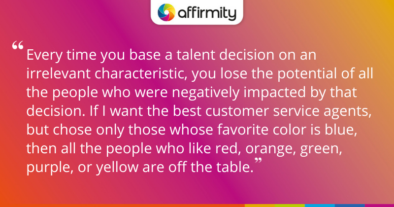 "Every time you base a talent decision on an irrelevant characteristic, you lose the potential of all the people who were negatively impacted by that decision. If I want the best customer service agents, but chose only those whose favorite color is blue, then all the people who like red, orange, green, purple, or yellow are off the table."