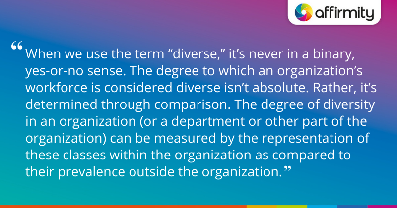 "When we use the term “diverse,” it’s never in a binary, yes-or-no sense. The degree to which an organization’s workforce is considered diverse isn’t absolute. Rather, it’s determined through comparison. The degree of diversity in an organization (or a department or other part of the organization) can be measured by the representation of these classes within the organization as compared to their prevalence outside the organization."