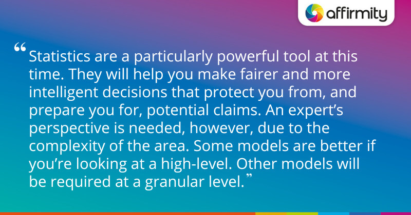 "Statistics are a particularly powerful tool at this time. They will help you make fairer and more intelligent decisions that protect you from, and prepare you for, potential claims. An expert’s perspective is needed, however, due to the complexity of the area. Some models are better if you’re looking at a high-level. Other models will be required at a granular level."