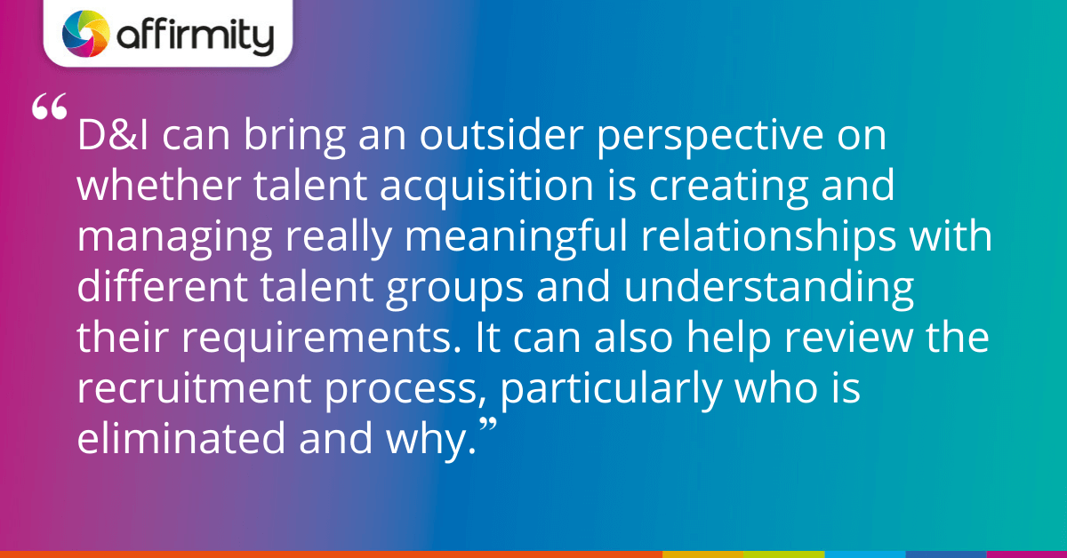 D&I can bring an outsider perspective on whether talent acquisition is creating and managing really meaningful relationships with different talent groups and understanding their requirements. It can also help review the recruitment process, particularly who is eliminated and why.