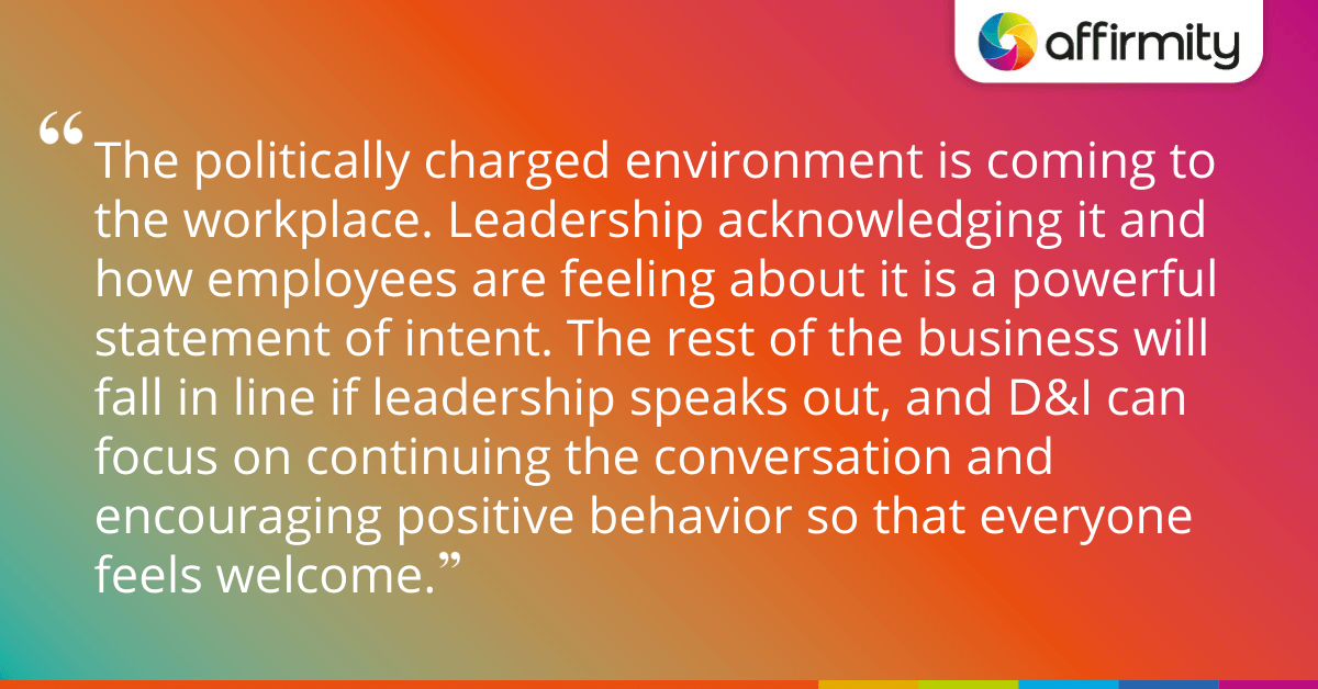 The politically charged environment is coming to the workplace. Leadership acknowledging it and how employees are feeling about it is a powerful statement of intent. The rest of the business will fall in line if leadership speaks out, and D&I can focus on continuing the conversation and encouraging positive behavior so that everyone feels welcome.