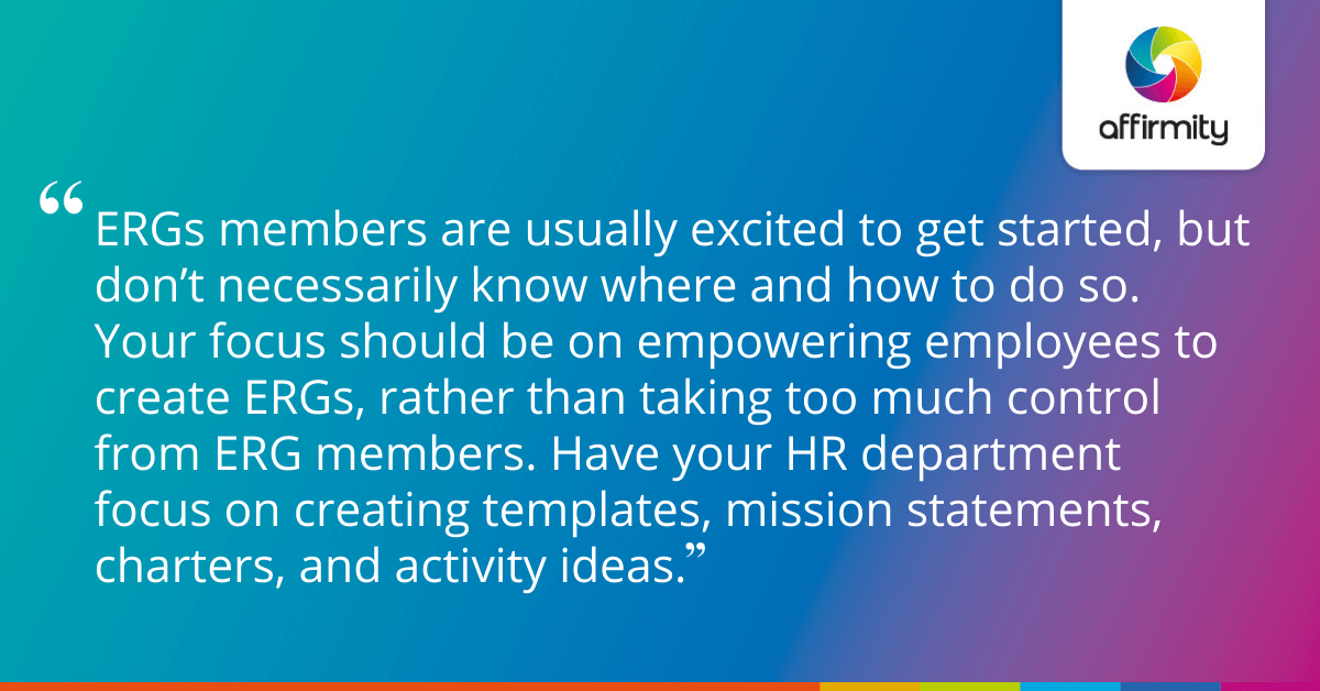 ERGs members are usually excited to get started, but don’t necessarily know where and how to do so. Your focus should be on empowering employees to create ERGs, rather than taking too much control from ERG members. Have your HR department focus on creating templates, mission statements, charters, and activity ideas.