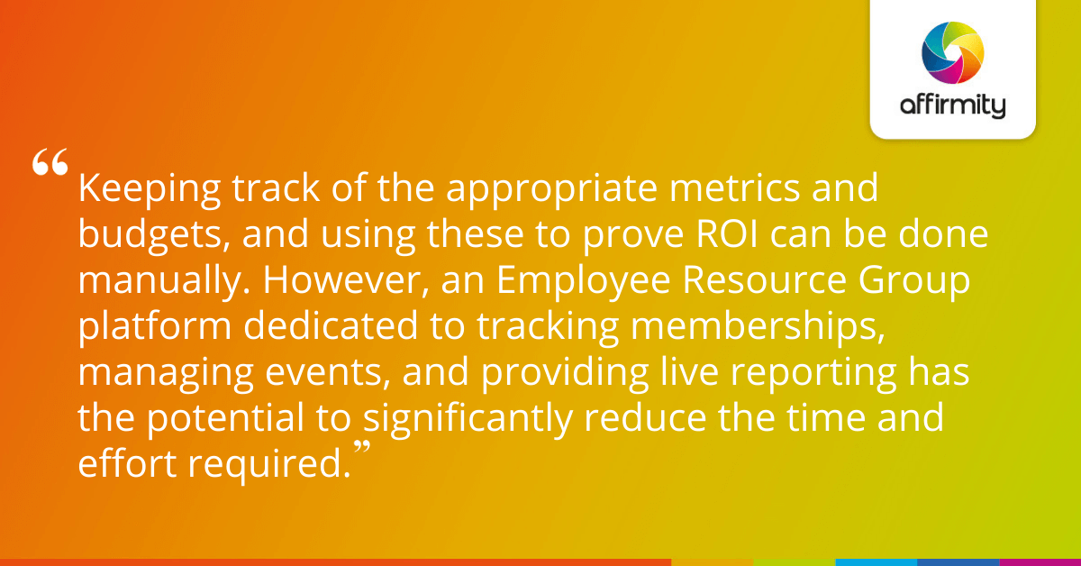 Keeping track of the appropriate metrics and budgets, and using these to prove ROI can be done manually. However, an Employee Resource Group platform dedicated to tracking memberships, managing events, and providing live reporting has the potential to significantly reduce the time and effort required.