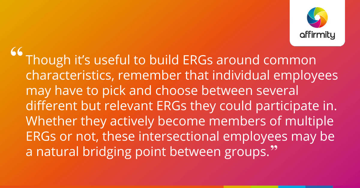 Though it’s useful to build ERGs around common characteristics, remember that individual employees may have to pick and choose between several different but relevant ERGs they could participate in. Whether they actively become members of multiple ERGs or not, these intersectional employees may be a natural bridging point between groups.