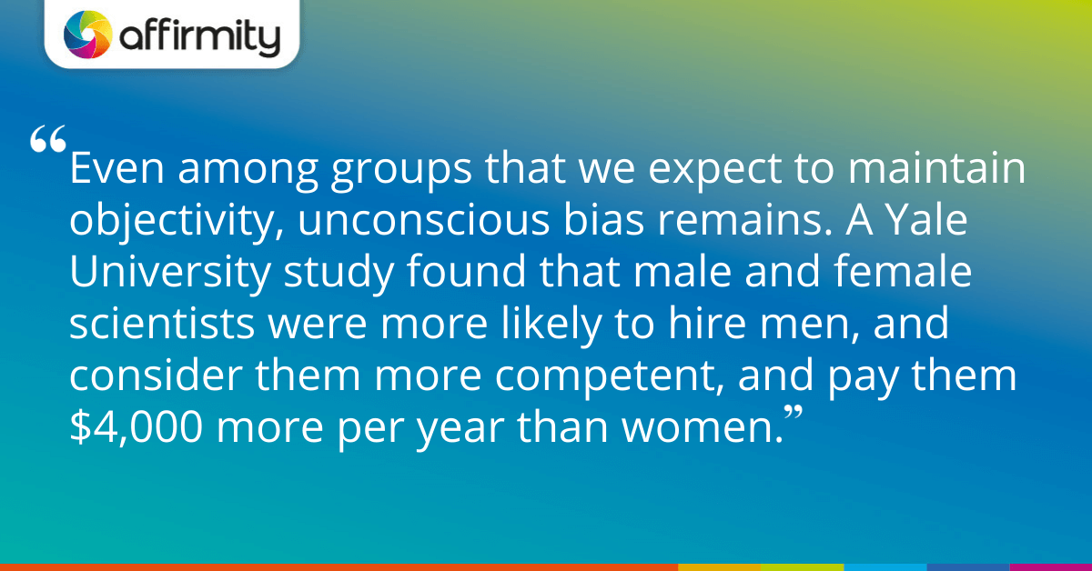 Even among groups that we expect to maintain objectivity, unconscious bias remains. A Yale University study found that male and female scientists were more likely to hire men, and consider them more competent, and pay them $4,000 more per year than women.