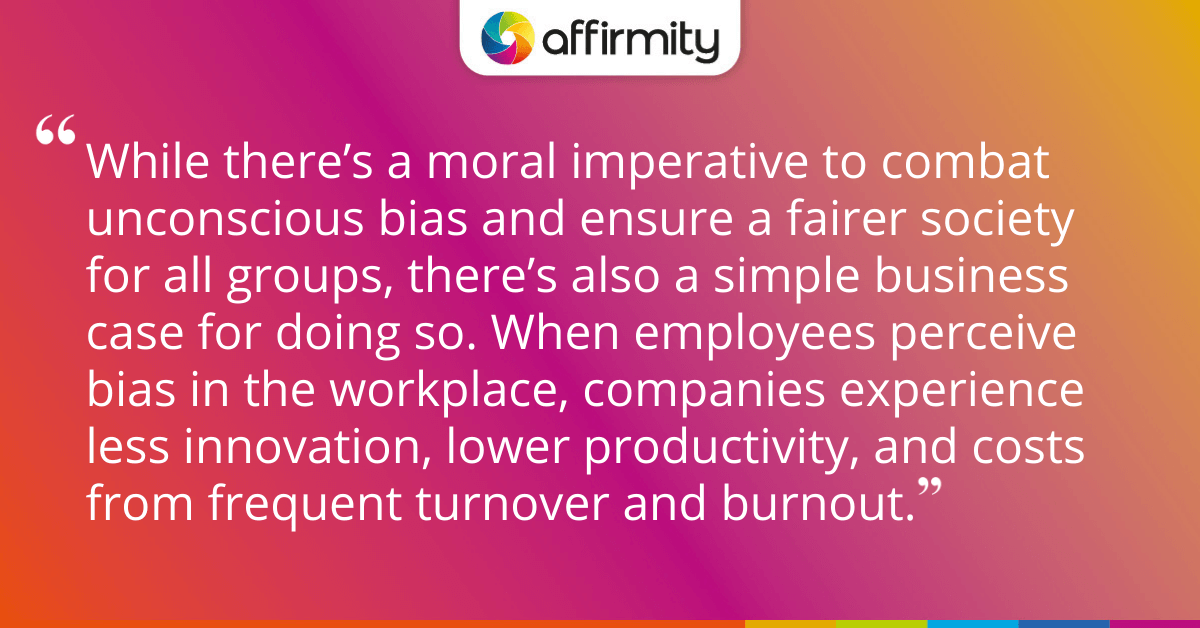 While there’s a moral imperative to combat unconscious bias and ensure a fairer society for all groups, there’s also a simple business case for doing so. When employees perceive bias in the workplace, companies experience less innovation, lower productivity, and costs from frequent turnover and burnout.