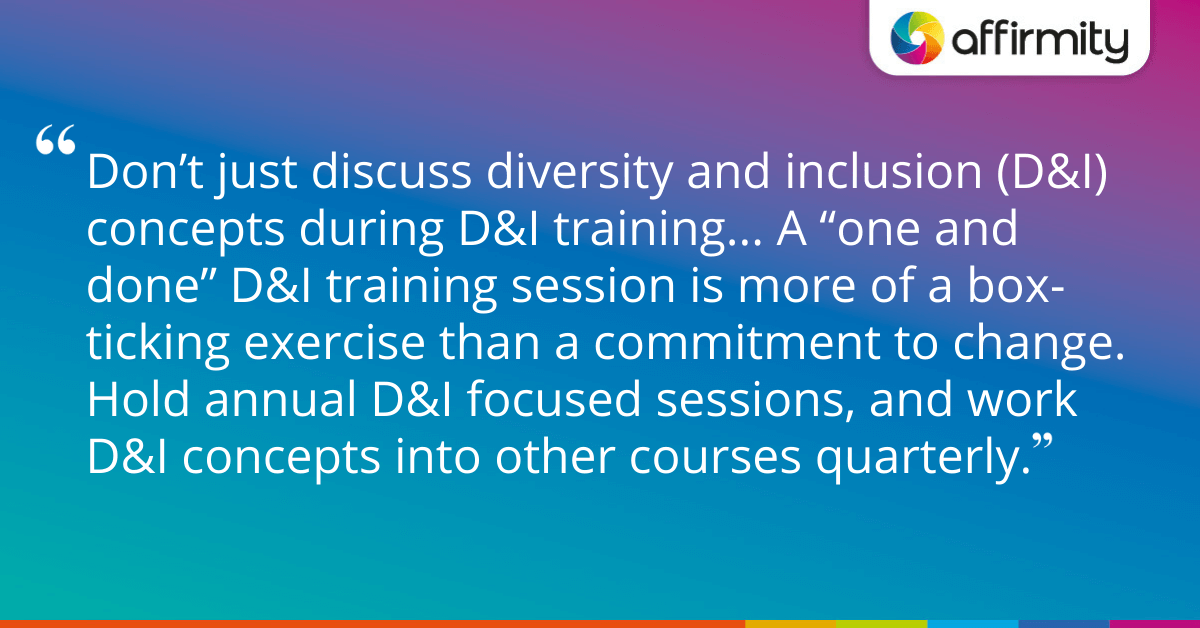 Don’t just discuss diversity and inclusion (D&I) concepts during D&I training... A “one and done” D&I training session is more of a box-ticking exercise than a commitment to change. Hold annual D&I focused sessions, and work D&I concepts into other courses quarterly.