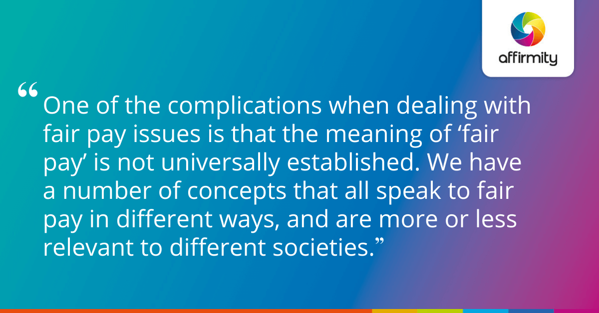 One of the complications when dealing with fair pay issues is that the meaning of ‘fair pay’ is not universally established. We have a number of concepts that all speak to fair pay in different ways, and are more or less relevant to different societies.