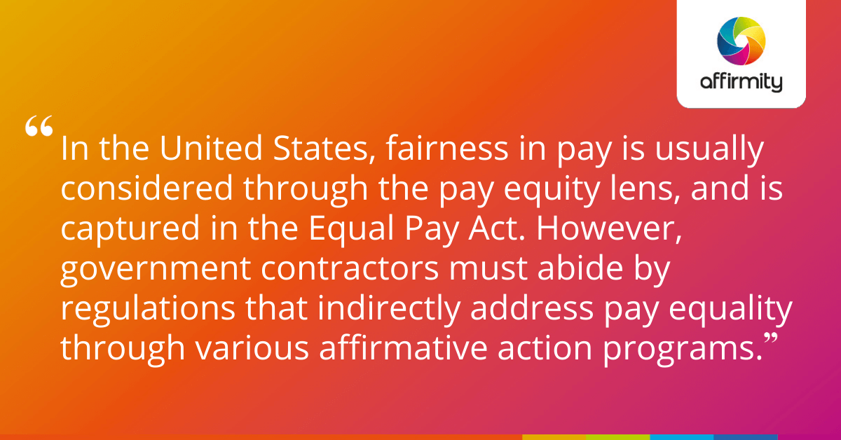 In the United States, fairness in pay is usually considered through the pay equity lens, and is captured in the Equal Pay Act. However, government contractors must abide by regulations that indirectly address pay equality through various affirmative action programs.