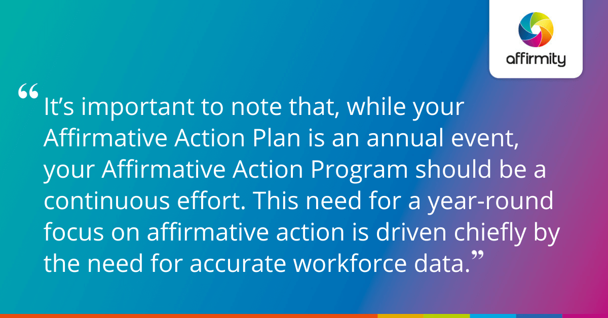 It’s important to note that, while your Affirmative Action Plan is an annual event, your Affirmative Action Program should be a continuous effort. This need for a year-round focus on affirmative action is driven chiefly by the need for accurate workforce data.