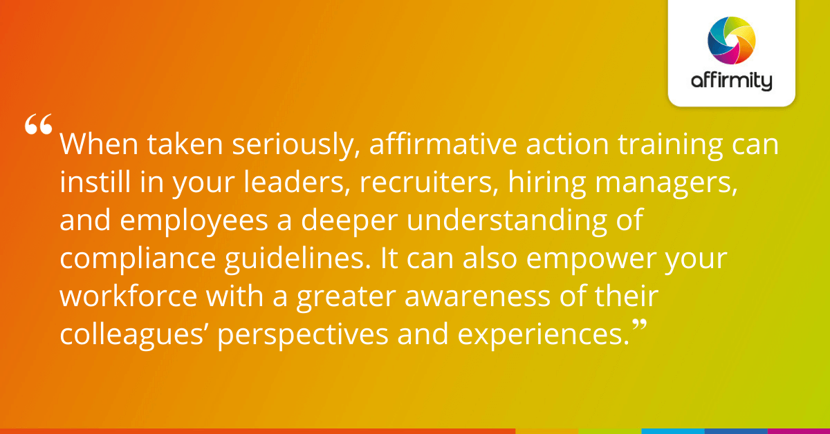 When taken seriously, affirmative action training can instill in your leaders, recruiters, hiring managers, and employees a deeper understanding of compliance guidelines. It can also empower your workforce with a greater awareness of their colleagues’ perspectives and experiences.