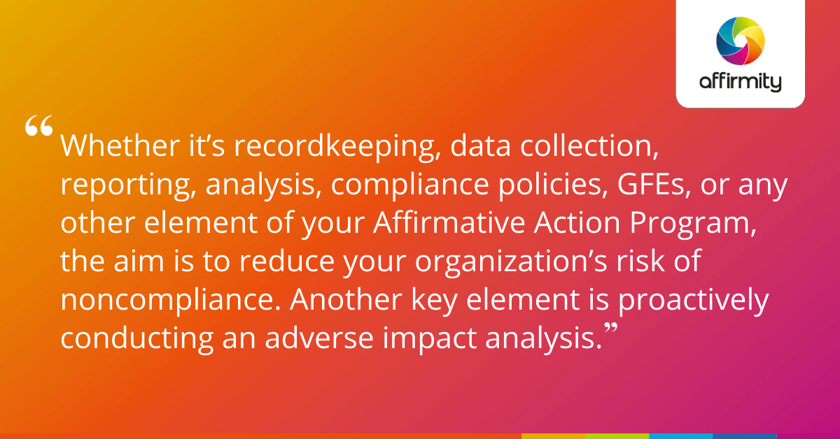 Whether it’s recordkeeping, data collection, reporting, analysis, compliance policies, GFEs, or any other element of your Affirmative Action Program, the aim is to reduce your organization’s risk of noncompliance. Another key element is proactively conducting an adverse impact analysis.