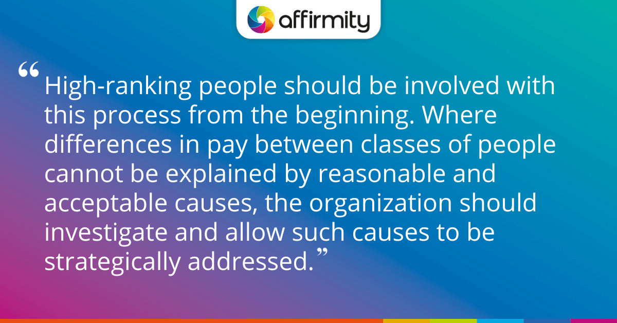 High-ranking people should be involved with this process from the beginning. Where differences in pay between classes of people cannot be explained by reasonable and acceptable causes, the organization should investigate and allow such causes to be strategically addressed.