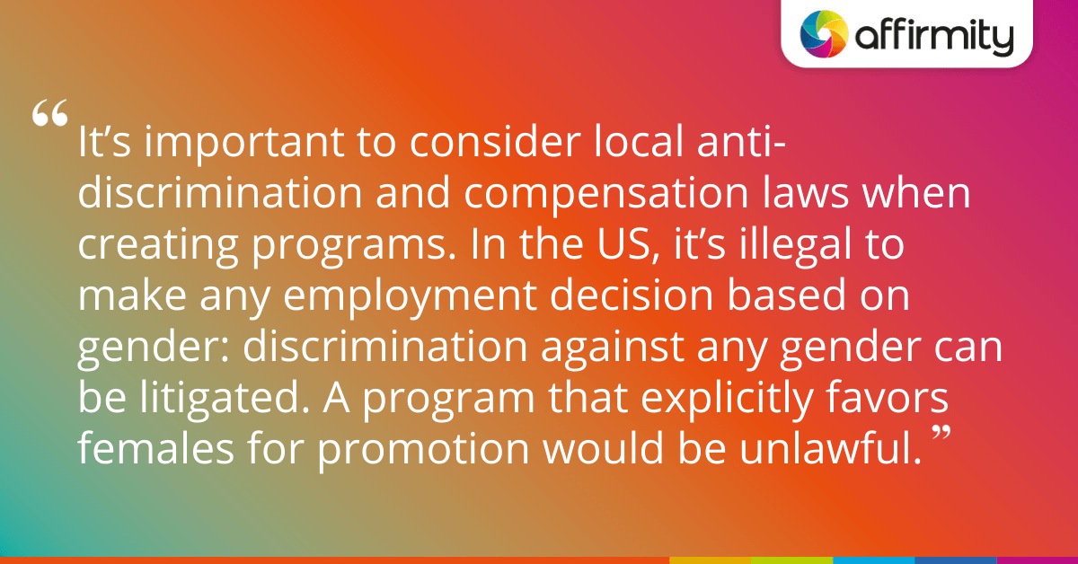 It’s important to consider local anti-discrimination and compensation laws when creating programs. In the US, it’s illegal to make any employment decision based on gender: discrimination against any gender can be litigated. A program that explicitly favors females for promotion would be unlawful.