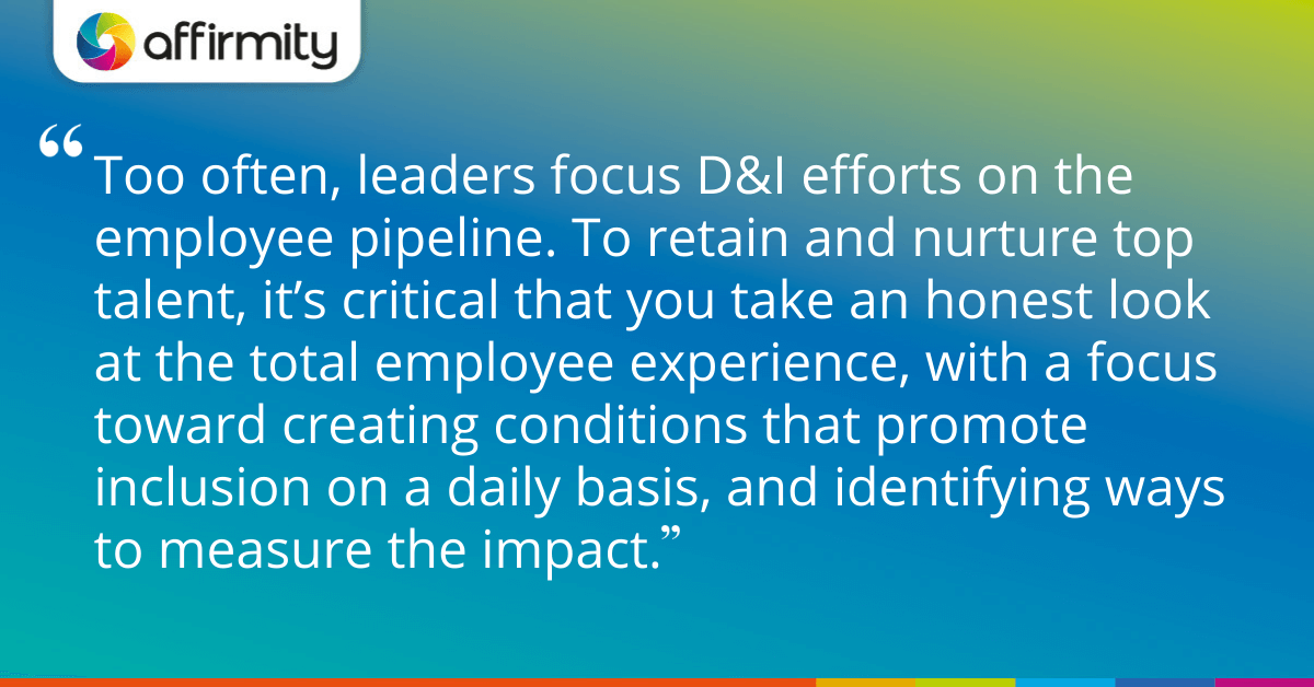 Too often, leaders focus D&I efforts on the employee pipeline. To retain and nurture top talent, it’s critical that you take an honest look at the total employee experience, with a focus toward creating conditions that promote inclusion on a daily basis, and identifying ways to measure the impact.