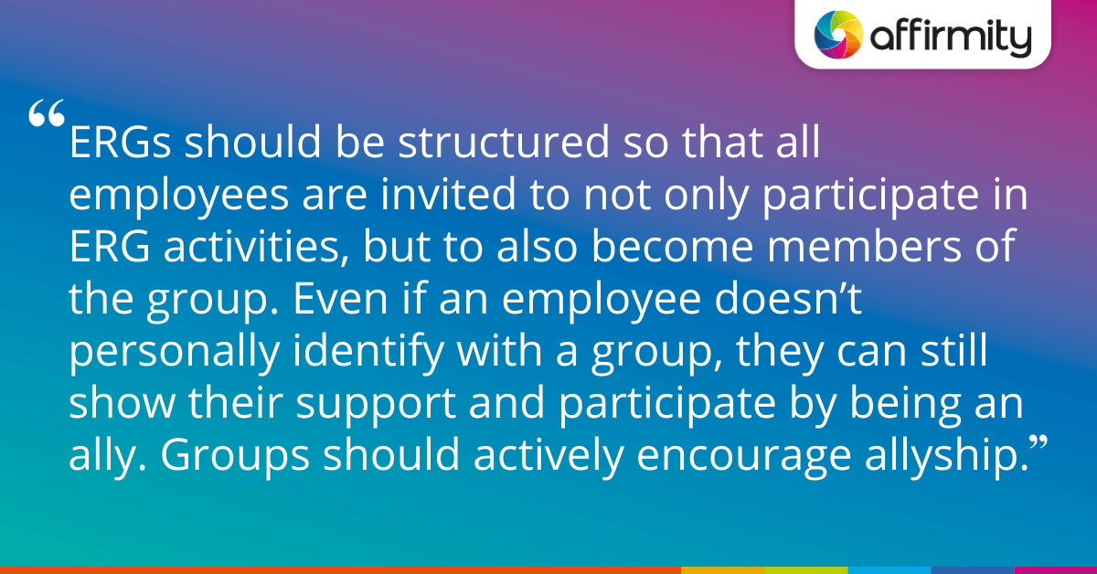 ERGs should be structured so that all employees are invited to not only participate in ERG activities, but to also become members of the group. Even if an employee doesn’t personally identify with a group, they can still show their support and participate by being an ally. Groups should actively encourage allyship.