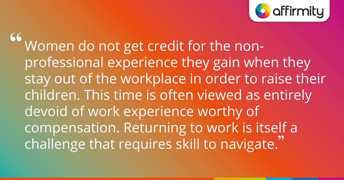 Women do not get credit for the non-professional experience they gain when they stay out of the workplace in order to raise their children. This time is often viewed as entirely devoid of work experience worthy of compensation. Returning to work is itself a challenge that requires skill to navigate.