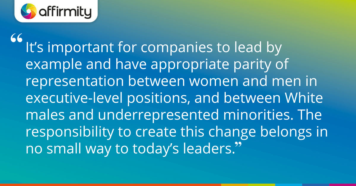 "It’s important for companies to lead by example and have appropriate parity of representation between women and men in executive-level positions, and between White males and underrepresented minorities. The responsibility to create this change belongs in no small way to today’s leaders."