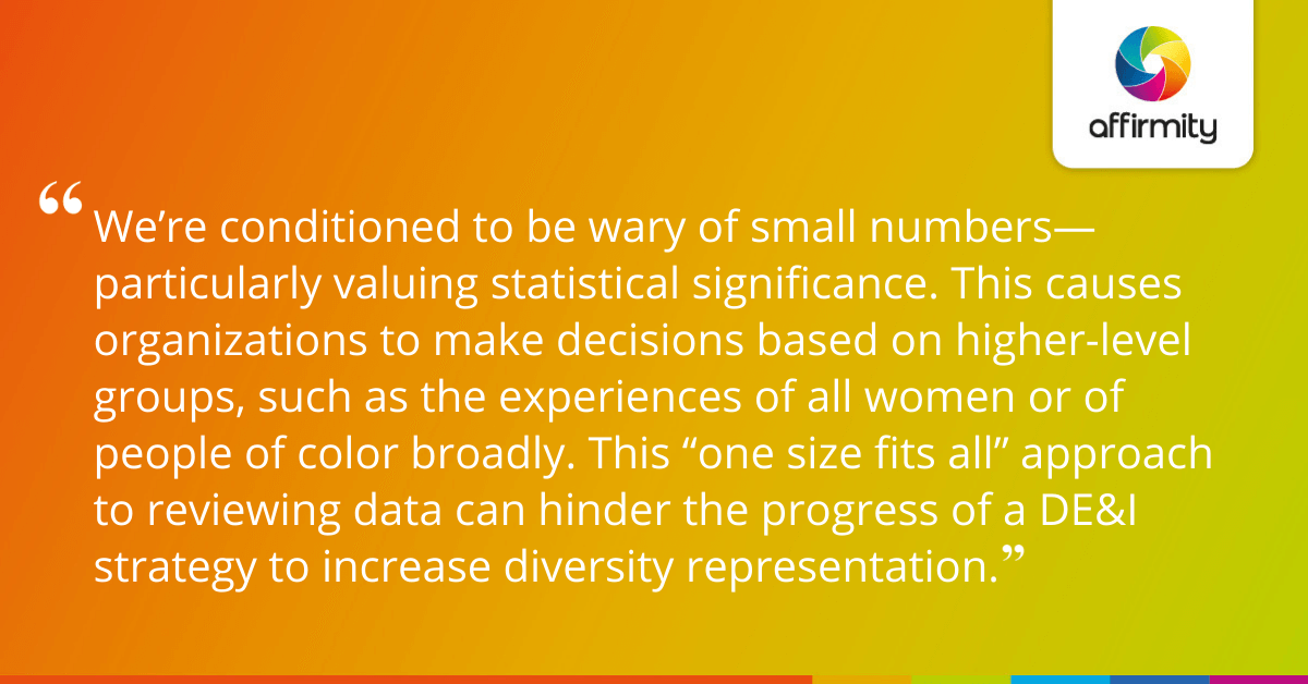 We’re conditioned to be wary of small numbers—particularly valuing statistical significance. This causes organizations to make decisions based on higher-level groups, such as the experiences of all women or of people of color broadly. This “one size fits all” approach to reviewing data can hinder the progress of a DE&I strategy to increase diversity representation.