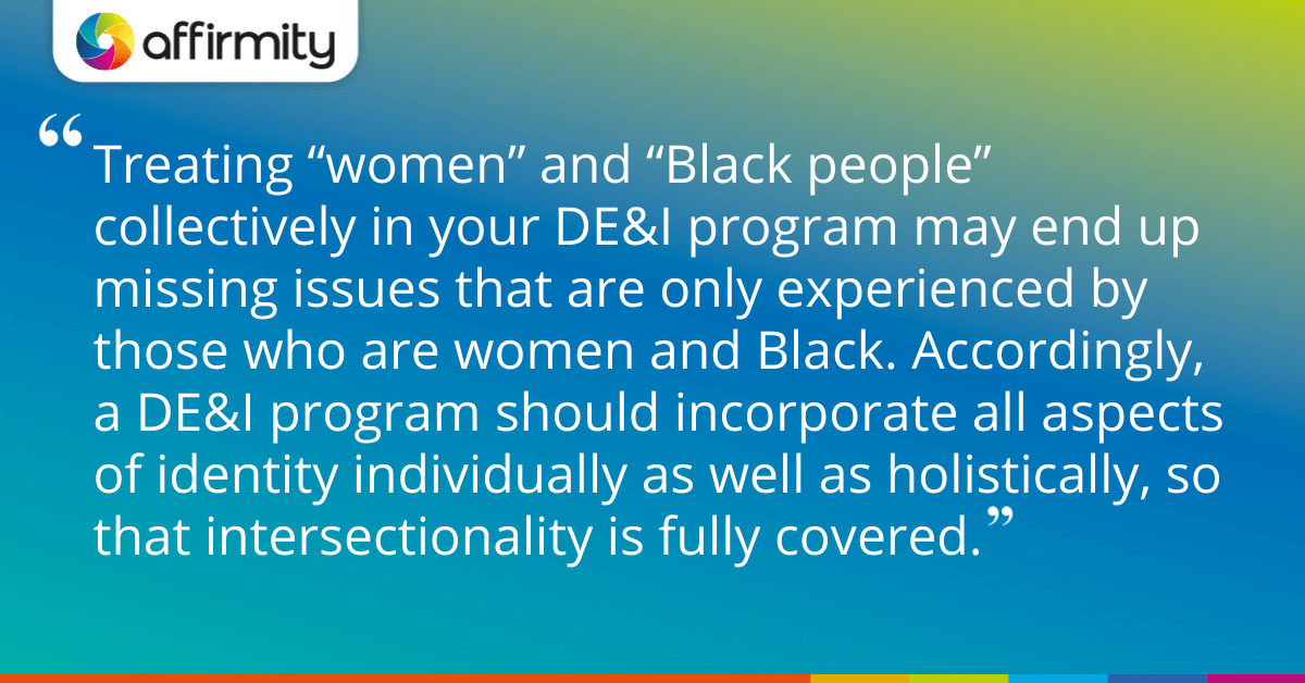 Treating “women” and “Black people” collectively in your DE&I program may end up missing issues that are only experienced by those who are women and Black. Accordingly, a DE&I program should incorporate all aspects of identity individually as well as holistically, so that intersectionality is fully covered.