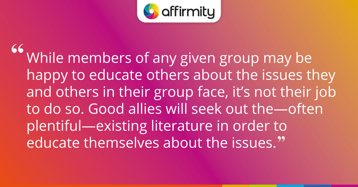 While members of any given group may be happy to educate others about the issues they and others in their group face, it’s not their job to do so. Good allies will seek out the—often plentiful—existing literature in order to educate themselves about the issues.