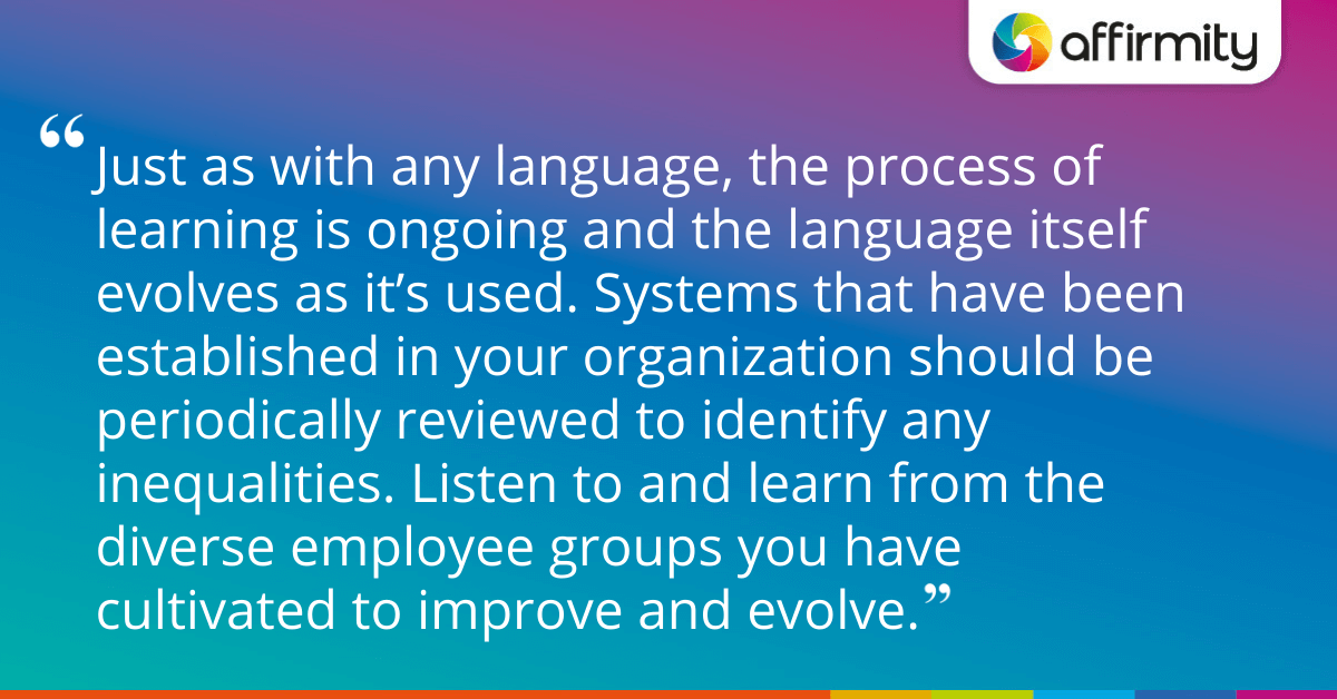 Just as with any language, the process of learning is ongoing and the language itself evolves as it’s used. Systems that have been established in your organization should be periodically reviewed to identify any inequalities. Listen to and learn from the diverse employee groups you have cultivated to improve and evolve.