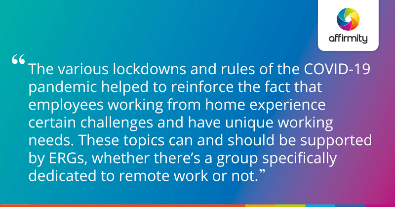 "The various lockdowns and rules of the COVID-19 pandemic helped to reinforce the fact that employees working from home experience certain challenges and have unique working needs. These topics can and should be supported by ERGs, whether there’s a group specifically dedicated to remote work or not."