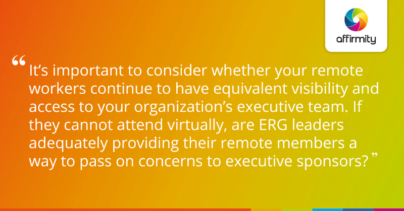 "It’s important to consider whether your remote workers continue to have equivalent visibility and access to your organization’s executive team. If they cannot attend virtually, are ERG leaders adequately providing their remote members a way to pass on concerns to executive sponsors?"