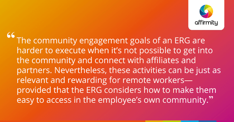 "The community engagement goals of an ERG are harder to execute when it’s not possible to get into the community and connect with affiliates and partners. Nevertheless, these activities can be just as relevant and rewarding for remote workers—provided that the ERG considers how to make them easy to access in the employee’s own community."