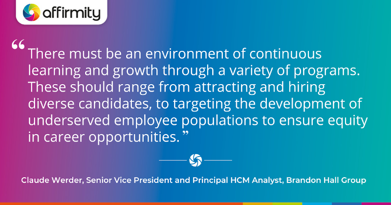 "There must be an environment of continuous learning and growth through a variety of programs. These should range from attracting and hiring diverse candidates, to targeting the development of underserved employee populations to ensure equity in career opportunities."