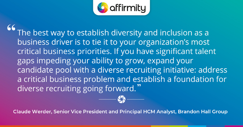 "The best way to establish diversity and inclusion as a business driver is to tie it to your organization’s most critical business priorities. If you have significant talent gaps impeding your ability to grow, expand your candidate pool with a diverse recruiting initiative: address a critical business problem and establish a foundation for diverse recruiting going forward."