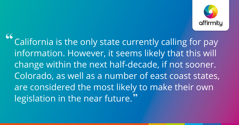 "California is the only state currently calling for pay information. However, it seems likely that this will change within the next half-decade, if not sooner. Colorado, as well as a number of east coast states, are considered the most likely to make their own legislation in the near future."