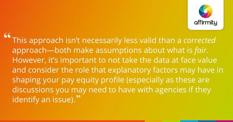 "This approach isn’t necessarily less valid than a corrected approach—both make assumptions about what is fair. However, it’s important to not take the data at face value and consider the role that explanatory factors may have in shaping your pay equity profile (especially as these are discussions you may need to have with agencies if they identify an issue)."