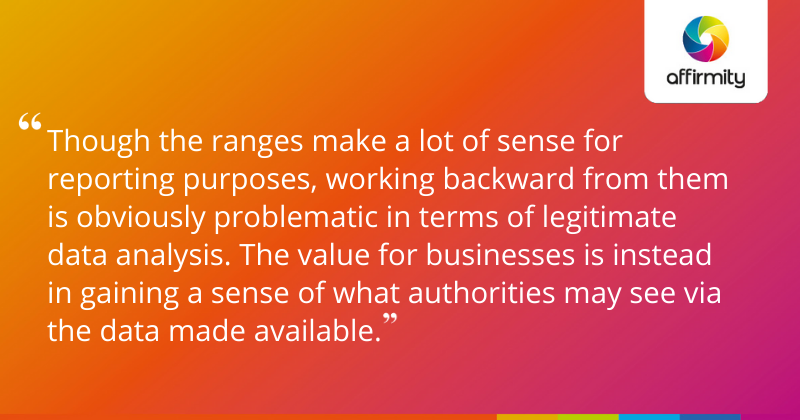 "Though the ranges make a lot of sense for reporting purposes, working backward from them is obviously problematic in terms of legitimate data analysis. The value for businesses is instead in gaining a sense of what authorities may see via the data made available."