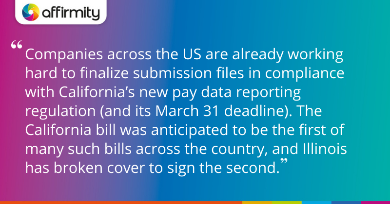 "Companies across the US are already working hard to finalize submission files in compliance with California’s new pay data reporting regulation (and its March 31 deadline). The California bill was anticipated to be the first of many such bills across the country, and Illinois has broken cover to sign the second."