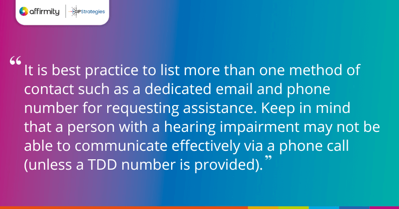 "It is best practice to list more than one method of contact such as a dedicated email and phone number for requesting assistance. Keep in mind that a person with a hearing impairment may not be able to communicate effectively via a phone call (unless a TDD number is provided)."