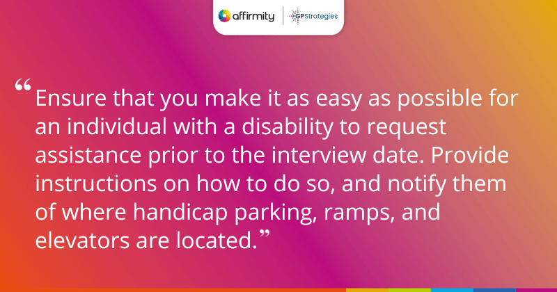 "Ensure that you make it as easy as possible for an individual with a disability to request assistance prior to the interview date. Provide instructions on how to do so, and notify them of where handicap parking, ramps, and elevators are located."