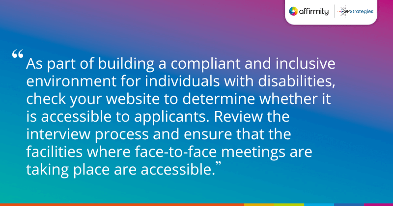 "As part of building a compliant and inclusive environment for individuals with disabilities, check your website to determine whether it is accessible to applicants. Review the interview process and ensure that the facilities where face-to-face meetings are taking place are accessible."