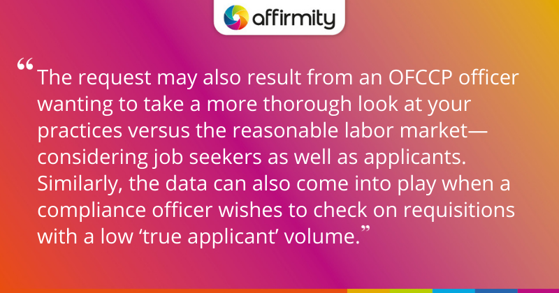 "The request may also result from an OFCCP officer wanting to take a more thorough look at your practices versus the reasonable labor market—considering job seekers as well as applicants. Similarly, the data can also come into play when a compliance officer wishes to check on requisitions with a low ‘true applicant’ volume."
