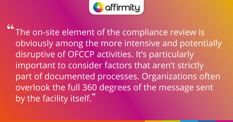 "The on-site element of the compliance review is obviously among the more intensive and potentially disruptive of OFCCP activities. It’s particularly important to consider factors that aren’t strictly part of documented processes. Organizations often overlook the full 360 degrees of the message sent by the facility itself."