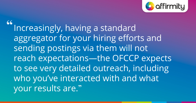 "Increasingly, having a standard aggregator for your hiring efforts and sending postings via them will not reach expectations—the OFCCP expects to see very detailed outreach, including who you’ve interacted with and what your results are."