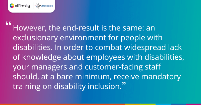 However, the end-result is the same: an exclusionary environment for people with disabilities. In order to combat widespread lack of knowledge about employees with disabilities, your managers and customer-facing staff should, at a bare minimum, receive mandatory training on disability inclusion. 